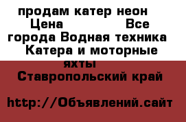 продам катер неон  › Цена ­ 550 000 - Все города Водная техника » Катера и моторные яхты   . Ставропольский край